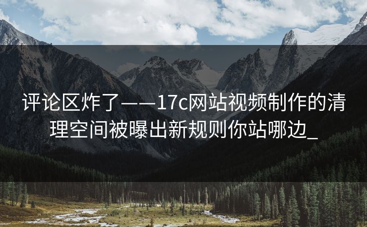 评论区炸了——17c网站视频制作的清理空间被曝出新规则你站哪边_