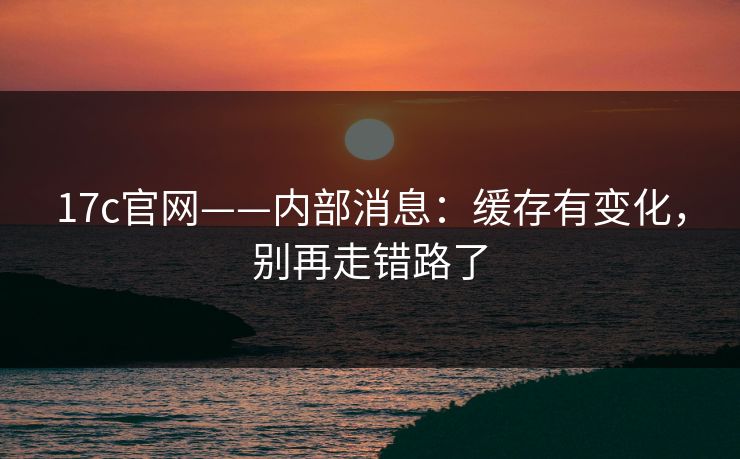 17c官网——内部消息：缓存有变化，别再走错路了