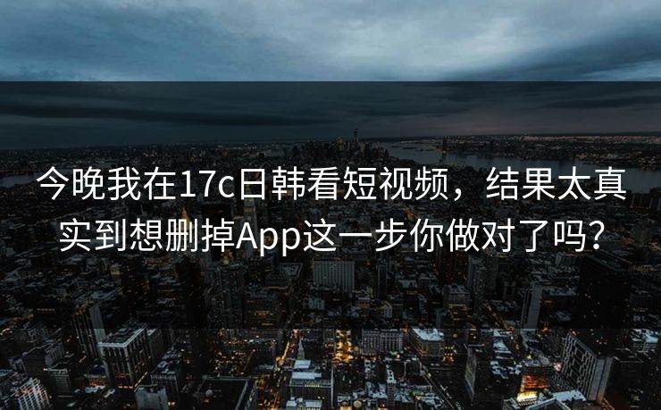今晚我在17c日韩看短视频，结果太真实到想删掉App这一步你做对了吗？