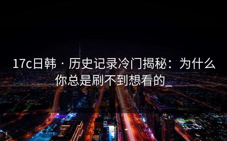 17c日韩 · 历史记录冷门揭秘：为什么你总是刷不到想看的_