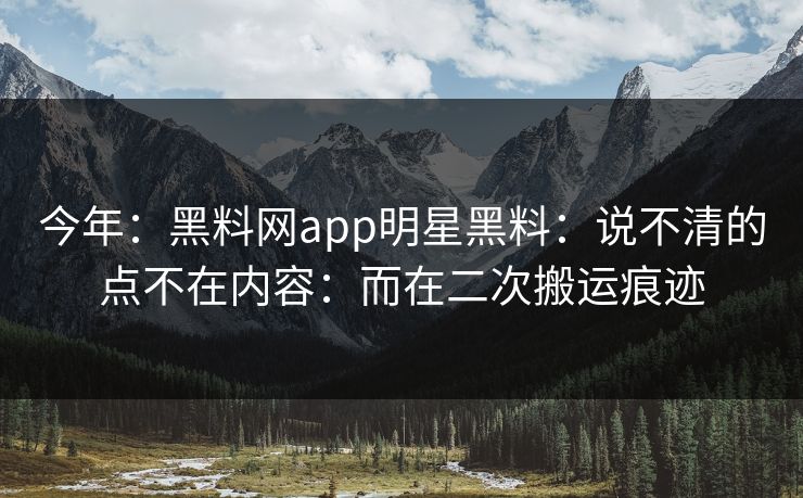今年：黑料网app明星黑料：说不清的点不在内容：而在二次搬运痕迹