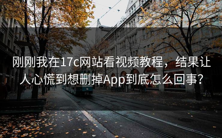 刚刚我在17c网站看视频教程，结果让人心慌到想删掉App到底怎么回事？