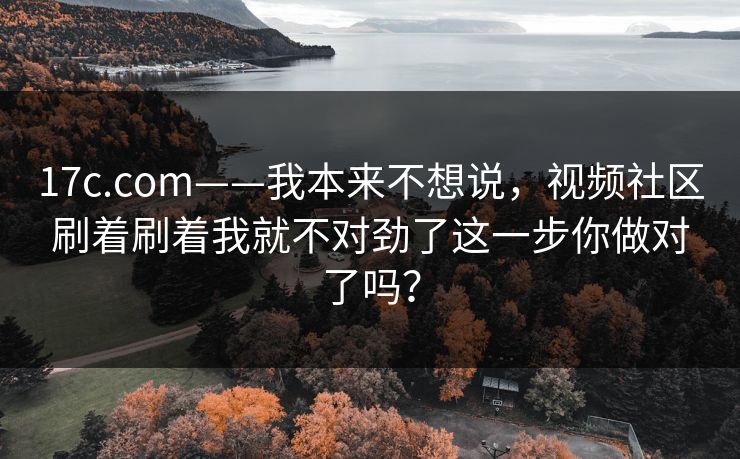 17c.com——我本来不想说，视频社区刷着刷着我就不对劲了这一步你做对了吗？