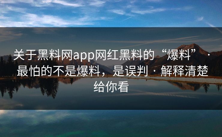 关于黑料网app网红黑料的“爆料” · 最怕的不是爆料，是误判 · 解释清楚给你看