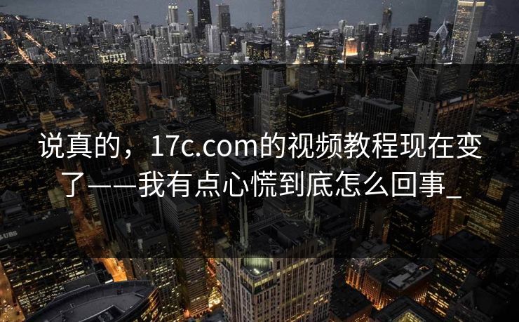 说真的,17c.com的视频教程现在变了——我有点心慌到底怎么回事_ 说真的,17c.com的视频教程现在变了——我有点心慌到底怎么回事_