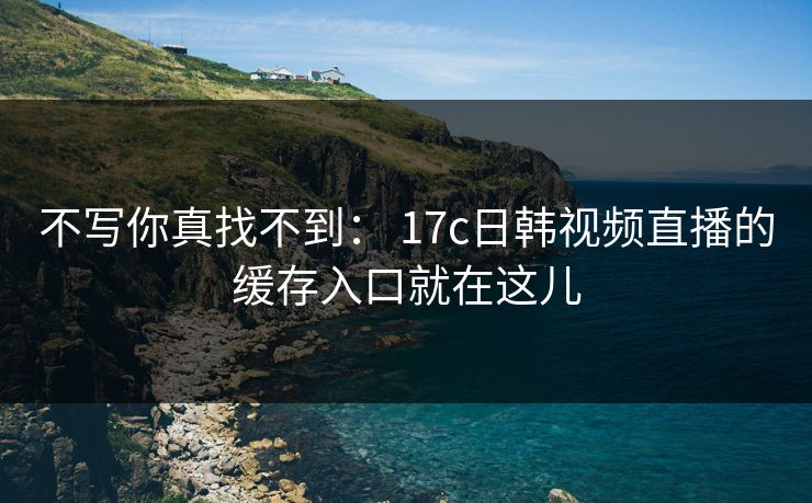 不写你真找不到： 17c日韩视频直播的缓存入口就在这儿