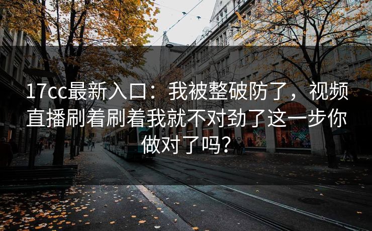 17cc最新入口:我被整破防了,视频直播刷着刷着我就不对劲了这一步你做对了吗? 17cc最新入口:我被整破防了,视频直播刷着刷着我就不对劲了这一步你做对了吗?