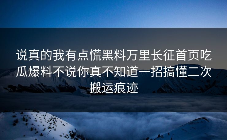 说真的我有点慌黑料万里长征首页吃瓜爆料不说你真不知道一招搞懂二次搬运痕迹