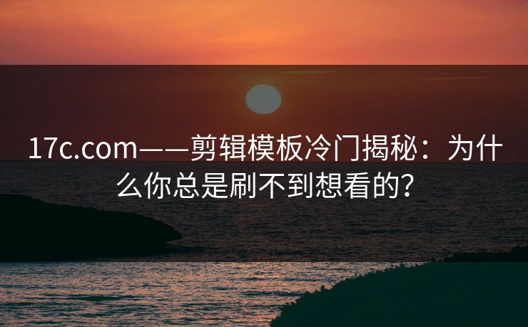 17c.com——剪辑模板冷门揭秘：为什么你总是刷不到想看的？