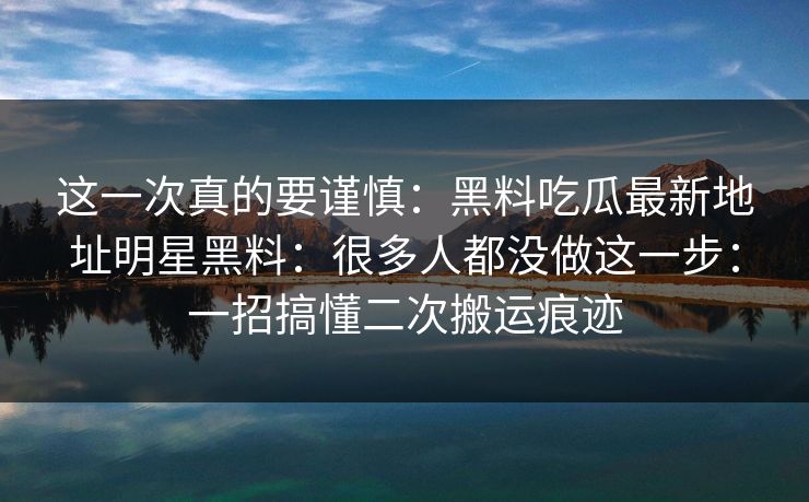 这一次真的要谨慎：黑料吃瓜最新地址明星黑料：很多人都没做这一步：一招搞懂二次搬运痕迹