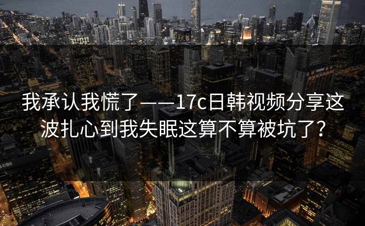 我承认我慌了——17c日韩视频分享这波扎心到我失眠这算不算被坑了？
