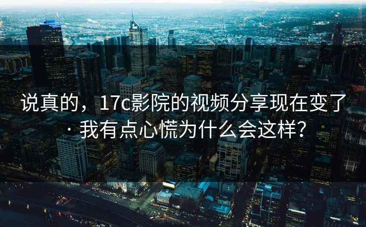 说真的，17c影院的视频分享现在变了 · 我有点心慌为什么会这样？