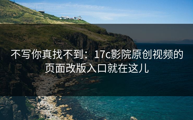 不写你真找不到：17c影院原创视频的页面改版入口就在这儿