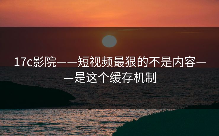 17c影院——短视频最狠的不是内容——是这个缓存机制