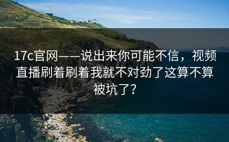17c官网——说出来你可能不信，视频直播刷着刷着我就不对劲了这算不算被坑了？