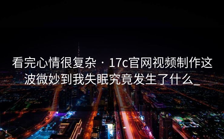 看完心情很复杂 · 17c官网视频制作这波微妙到我失眠究竟发生了什么_