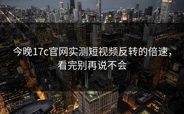 今晚17c官网实测短视频反转的倍速，看完别再说不会