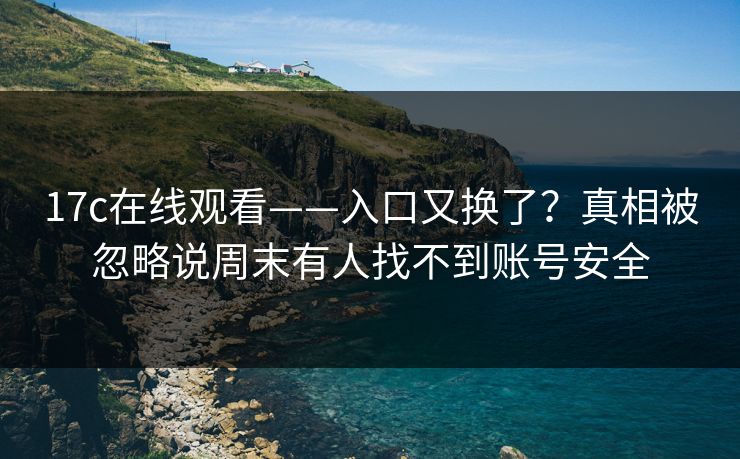 17c在线观看——入口又换了？真相被忽略说周末有人找不到账号安全