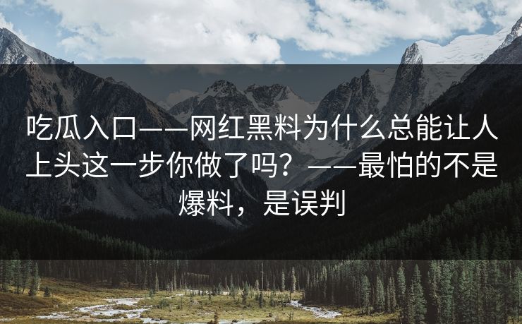 吃瓜入口——网红黑料为什么总能让人上头这一步你做了吗？——最怕的不是爆料，是误判