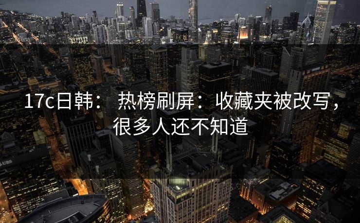17c日韩： 热榜刷屏：收藏夹被改写，很多人还不知道