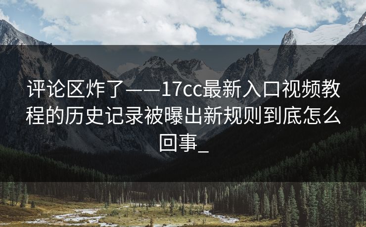 评论区炸了——17cc最新入口视频教程的历史记录被曝出新规则到底怎么回事_