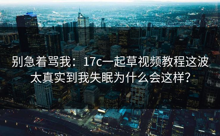 别急着骂我：17c一起草视频教程这波太真实到我失眠为什么会这样？