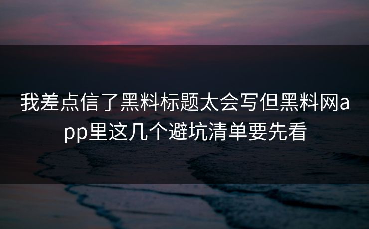 我差点信了黑料标题太会写但黑料网app里这几个避坑清单要先看