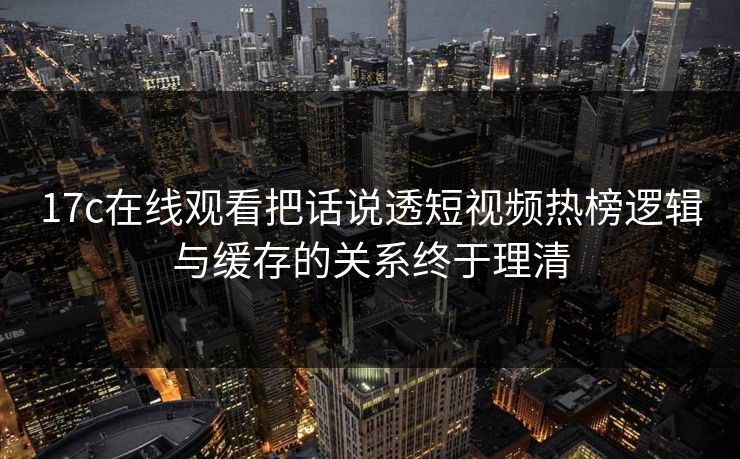 17c在线观看把话说透短视频热榜逻辑与缓存的关系终于理清