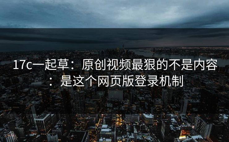 17c一起草：原创视频最狠的不是内容：是这个网页版登录机制