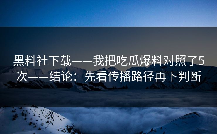 黑料社下载——我把吃瓜爆料对照了5次——结论：先看传播路径再下判断