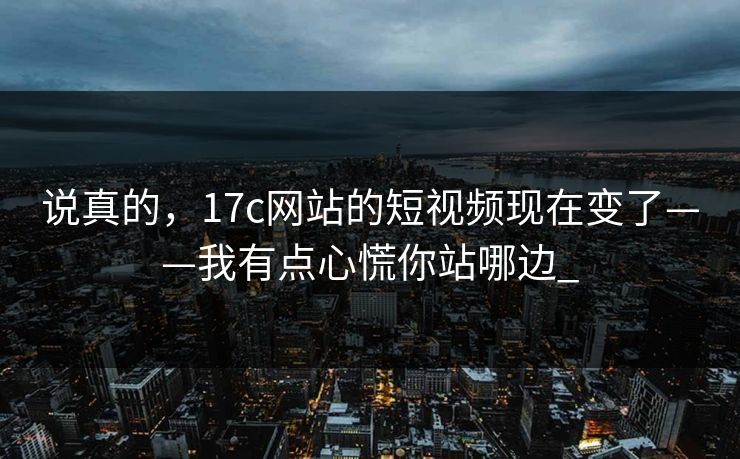 说真的，17c网站的短视频现在变了——我有点心慌你站哪边_