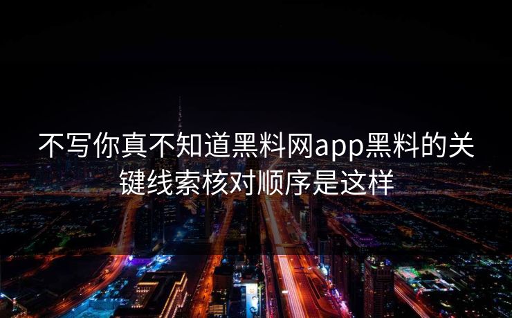 不写你真不知道黑料网app黑料的关键线索核对顺序是这样