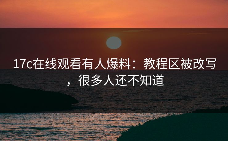 17c在线观看有人爆料：教程区被改写，很多人还不知道