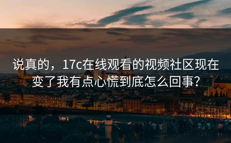说真的，17c在线观看的视频社区现在变了我有点心慌到底怎么回事？
