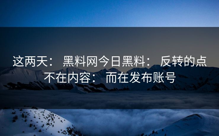 这两天： 黑料网今日黑料： 反转的点不在内容： 而在发布账号
