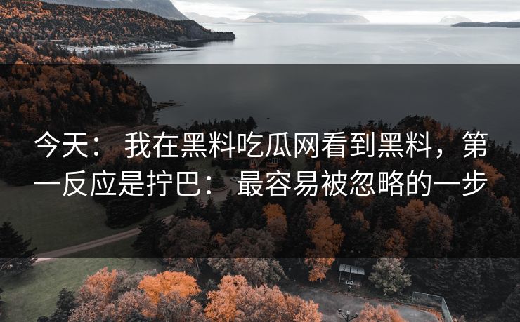 今天： 我在黑料吃瓜网看到黑料，第一反应是拧巴： 最容易被忽略的一步