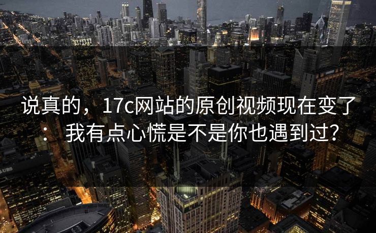 说真的，17c网站的原创视频现在变了： 我有点心慌是不是你也遇到过？