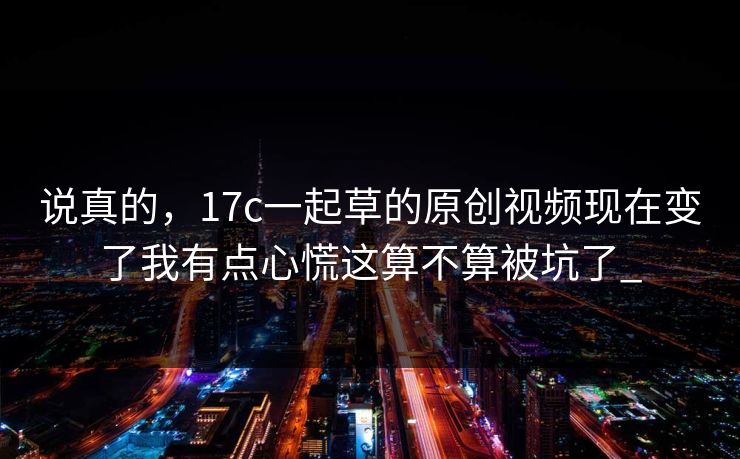 说真的，17c一起草的原创视频现在变了我有点心慌这算不算被坑了_