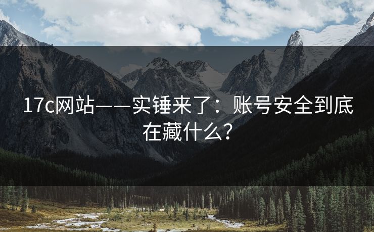 17c网站——实锤来了：账号安全到底在藏什么？