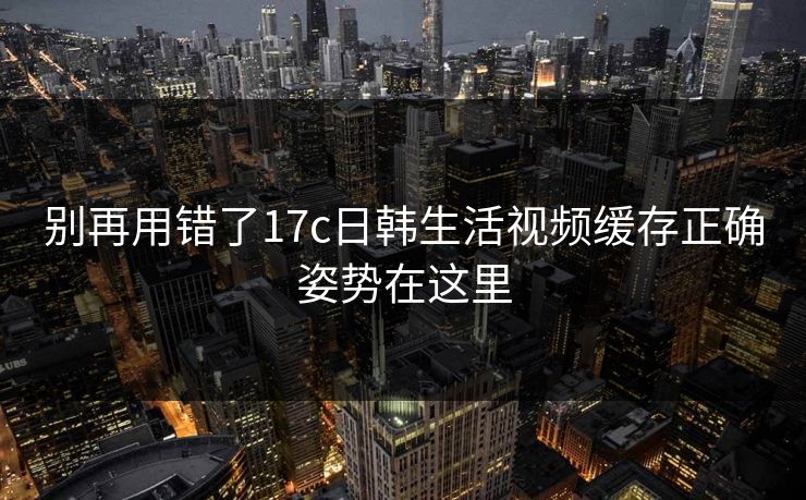 别再用错了17c日韩生活视频缓存正确姿势在这里 别再用错了17c日韩生活视频缓存正确姿势在这里