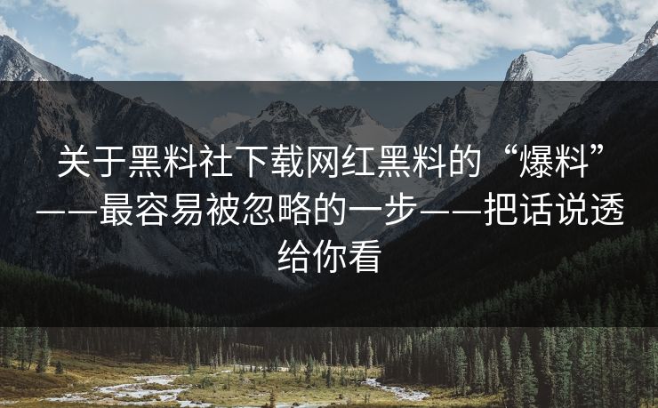 关于黑料社下载网红黑料的“爆料”——最容易被忽略的一步——把话说透给你看 关于黑料社下载网红黑料的“爆料”——最容易被忽略的一步——把话说透给你看