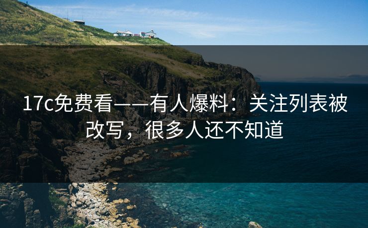 17c免费看——有人爆料：关注列表被改写，很多人还不知道