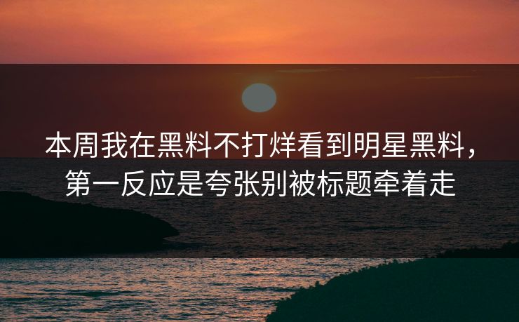 本周我在黑料不打烊看到明星黑料，第一反应是夸张别被标题牵着走