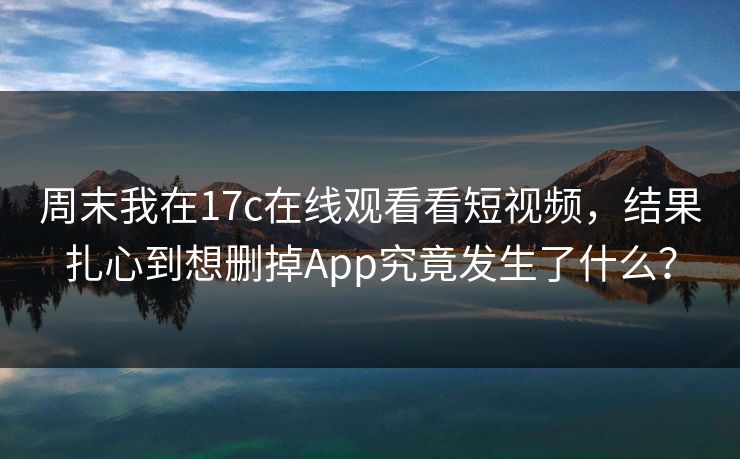 周末我在17c在线观看看短视频，结果扎心到想删掉App究竟发生了什么？